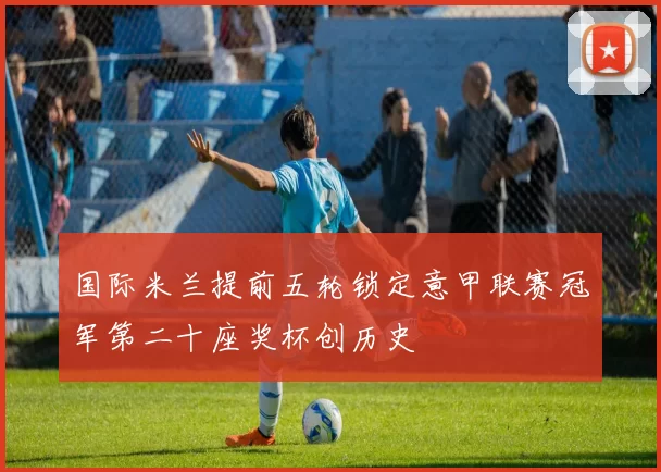 国际米兰提前五轮锁定意甲联赛冠军第二十座奖杯创历史