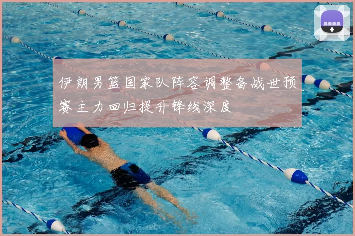 伊朗男篮国家队阵容调整备战世预赛主力回归提升锋线深度