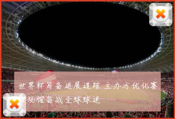 世界杯筹备进展追踪 主办方优化赛程场馆备战全球球迷