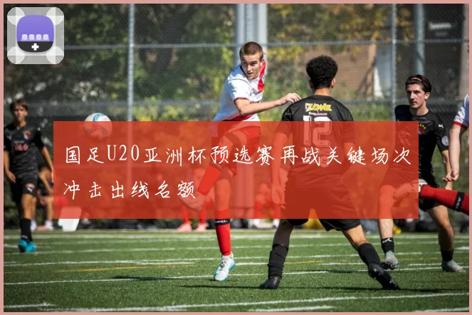 国足U20亚洲杯预选赛再战关键场次冲击出线名额