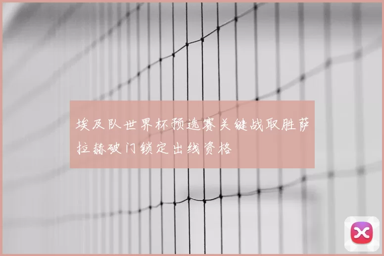 埃及队世界杯预选赛关键战取胜萨拉赫破门锁定出线资格