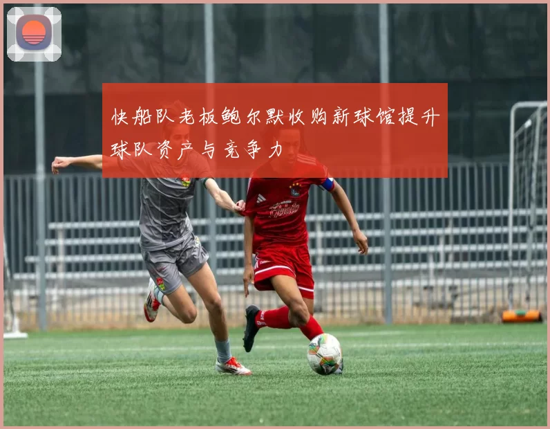 快船队老板鲍尔默收购新球馆提升球队资产与竞争力