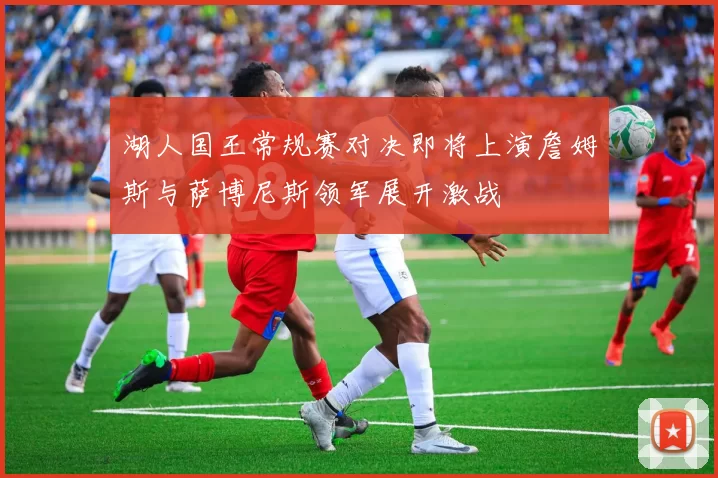 湖人国王常规赛对决即将上演詹姆斯与萨博尼斯领军展开激战