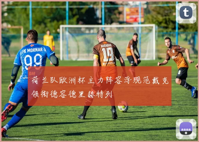 荷兰队欧洲杯主力阵容浮现范戴克领衔德容德里赫特列