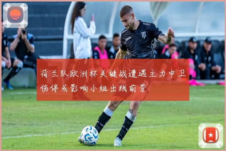 荷兰队欧洲杯关键战遭遇主力中卫伤停或影响小组出线前景