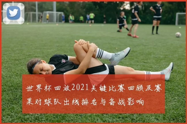 世界杯回放2021关键比赛回顾及赛果对球队出线排名与备战影响