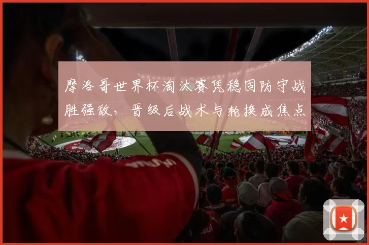 摩洛哥世界杯淘汰赛凭稳固防守战胜强敌，晋级后战术与轮换成焦点