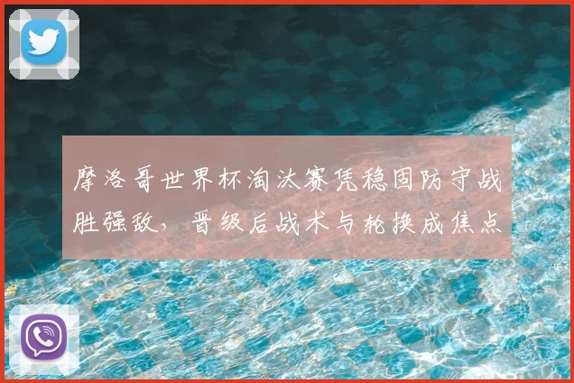 摩洛哥世界杯淘汰赛凭稳固防守战胜强敌，晋级后战术与轮换成焦点