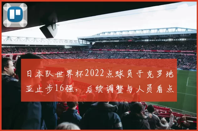 日本队世界杯2022点球负于克罗地亚止步16强，后续调整与人员看点
