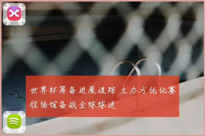 世界杯筹备进展追踪 主办方优化赛程场馆备战全球球迷