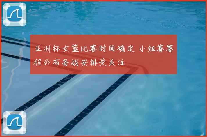 亚洲杯女篮比赛时间确定 小组赛赛程公布备战安排受关注