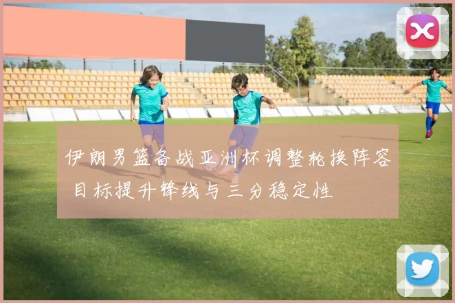 伊朗男篮备战亚洲杯调整轮换阵容 目标提升锋线与三分稳定性