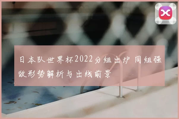日本队世界杯2022分组出炉 同组强敌形势解析与出线前景