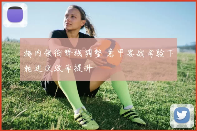 梅内领衔锋线调整 意甲客战考验下轮进攻效率提升